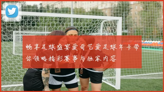 畅享足球盛宴爱奇艺爱足球年卡带你领略精彩赛事与独家内容