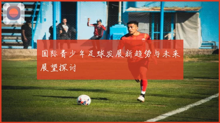 国际青少年足球发展新趋势与未来展望探讨
