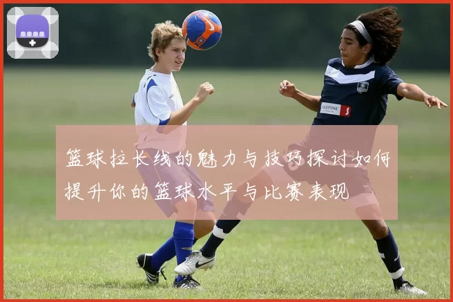 篮球拉长线的魅力与技巧探讨如何提升你的篮球水平与比赛表现