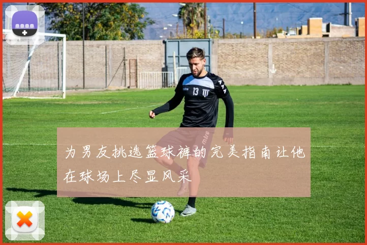 为男友挑选篮球裤的完美指南让他在球场上尽显风采