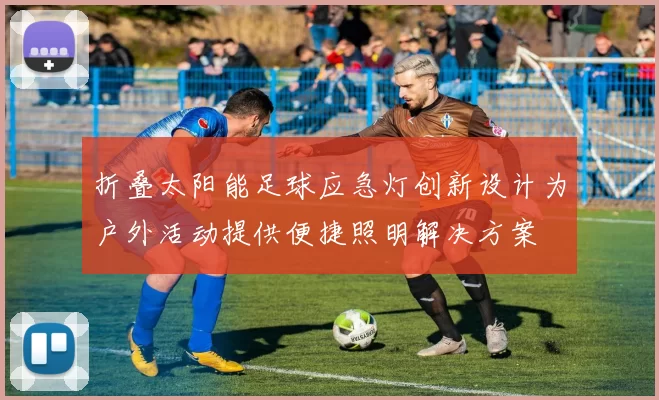 折叠太阳能足球应急灯创新设计为户外活动提供便捷照明解决方案